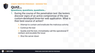 1. During the course of the penetration test: the testers
discover signs of an active compromise of the new
custom-developed three-tier web application. What is
their best source of action?
A. Attempt to contain and eradicate the malicious activity
B. Continue the test
C. Quietly end the test, immediately call the operational IT
contact, and escalate the issue
D. Shut the server down
CISSP® MENTOR PROGRAM – SESSION TEN
4
QUIZ…
Questions, questions, questions…
FRSECURE.COM/CISSP-MENTOR-PROGRAM
 