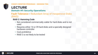 Fault Tolerance - Redundant Array of Inexpensive Disks
(RAID)
RAID 2: Hamming Code
• Not considered commercially viable for hard disks and is not
used
• Requires either 14 or 39 hard disks and a specially designed
hardware controller
• Cost prohibitive
• RAID 2 is not likely to be tested
CISSP® MENTOR PROGRAM – SESSION TEN
49
LECTURE
Domain #7: Security Operations
FRSECURE.COM/CISSP-MENTOR-PROGRAM
 