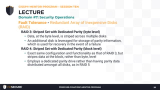 Fault Tolerance - Redundant Array of Inexpensive Disks
(RAID)
RAID 3: Striped Set with Dedicated Parity (byte level)
• Data, at the byte level, is striped across multiple disks
• An additional disk is leveraged for storage of parity information,
which is used for recovery in the event of a failure
RAID 4: Striped Set with Dedicated Parity (block level)
• Exact same configuration and functionality as that of RAID 3, but
stripes data at the block, rather than byte, level
• Employs a dedicated parity drive rather than having parity data
distributed amongst all disks, as in RAID 5
CISSP® MENTOR PROGRAM – SESSION TEN
50
LECTURE
Domain #7: Security Operations
FRSECURE.COM/CISSP-MENTOR-PROGRAM
 