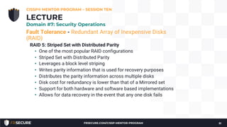 Fault Tolerance - Redundant Array of Inexpensive Disks
(RAID)
RAID 5: Striped Set with Distributed Parity
• One of the most popular RAID configurations
• Striped Set with Distributed Parity
• Leverages a block level striping
• Writes parity information that is used for recovery purposes
• Distributes the parity information across multiple disks
• Disk cost for redundancy is lower than that of a Mirrored set
• Support for both hardware and software based implementations
• Allows for data recovery in the event that any one disk fails
CISSP® MENTOR PROGRAM – SESSION TEN
51
LECTURE
Domain #7: Security Operations
FRSECURE.COM/CISSP-MENTOR-PROGRAM
 