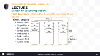 Fault Tolerance - Redundant Array of Inexpensive Disks
(RAID)
RAID 5: Striped Set with Distributed Parity
• One of the most popular RAID configurations
• Striped Set with Distributed Parity
• Leverages a block level striping
• Writes parity information that is used for recovery purposes
• Distributes the parity information across multiple disks
• Disk cost for redundancy is lower than that of a Mirrored set
• Support for both hardware and software based implementations
• Allows for data recovery in the event that any one disk fails
CISSP® MENTOR PROGRAM – SESSION TEN
52
LECTURE
Domain #7: Security Operations
FRSECURE.COM/CISSP-MENTOR-PROGRAM
 