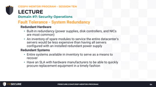 Fault Tolerance - System Redundancy
Redundant Hardware
• Built-in redundancy (power supplies, disk controllers, and NICs
are most common)
• An inventory of spare modules to service the entire datacenter's
servers would be less expensive than having all servers
configured with an installed redundant power supply
Redundant Systems
• Entire systems available in inventory to serve as a means to
recover
• Have an SLA with hardware manufacturers to be able to quickly
procure replacement equipment in a timely fashion
CISSP® MENTOR PROGRAM – SESSION TEN
54
LECTURE
Domain #7: Security Operations
FRSECURE.COM/CISSP-MENTOR-PROGRAM
 