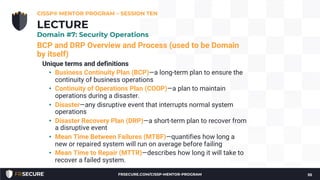 BCP and DRP Overview and Process (used to be Domain
by itself)
Unique terms and definitions
• Business Continuity Plan (BCP)—a long-term plan to ensure the
continuity of business operations
• Continuity of Operations Plan (COOP)—a plan to maintain
operations during a disaster.
• Disaster—any disruptive event that interrupts normal system
operations
• Disaster Recovery Plan (DRP)—a short-term plan to recover from
a disruptive event
• Mean Time Between Failures (MTBF)—quantifies how long a
new or repaired system will run on average before failing
• Mean Time to Repair (MTTR)—describes how long it will take to
recover a failed system.
CISSP® MENTOR PROGRAM – SESSION TEN
55
LECTURE
Domain #7: Security Operations
FRSECURE.COM/CISSP-MENTOR-PROGRAM
 