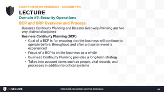 BCP and DRP Overview and Process
Business Continuity Planning and Disaster Recovery Planning are two
very distinct disciplines
Business Continuity Planning (BCP)
• Goal of a BCP is for ensuring that the business will continue to
operate before, throughout, and after a disaster event is
experienced
• Focus of a BCP is on the business as a whole
• Business Continuity Planning provides a long-term strategy
• Takes into account items such as people, vital records, and
processes in addition to critical systems
CISSP® MENTOR PROGRAM – SESSION TEN
56
LECTURE
Domain #7: Security Operations
FRSECURE.COM/CISSP-MENTOR-PROGRAM
 