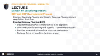 BCP and DRP Overview and Process
Business Continuity Planning and Disaster Recovery Planning are two
very distinct disciplines
Disaster Recovery Planning (DRP)
• Disaster Recovery Plan is more tactical in its approach
• Short-term plan for dealing with specific IT-oriented disruptions
• Provides a means for immediate response to disasters
• Does not focus on long-term business impact
CISSP® MENTOR PROGRAM – SESSION TEN
57
LECTURE
Domain #7: Security Operations
FRSECURE.COM/CISSP-MENTOR-PROGRAM
 