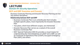 BCP and DRP Overview and Process
Business Continuity Planning and Disaster Recovery Planning are two
very distinct disciplines
Relationship between BCP and DRP
• Business Continuity Plan is an umbrella plan that includes
multiple specific plans, most importantly the Disaster Recovery
Plan
• Two plans, which have different scopes, are intertwined
• Disaster Recovery Plan serves as a subset of the overall
Business Continuity Plan
• NIST Special Publication 800-34, provides a visual means for
understanding the interrelatedness of a BCP and a DRP, as well
as Continuity of Operations Plan (COOP), Occupant Emergency
Plan (OEP), and others.
CISSP® MENTOR PROGRAM – SESSION TEN
58
LECTURE
Domain #7: Security Operations
FRSECURE.COM/CISSP-MENTOR-PROGRAM
 