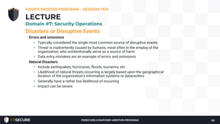 Disasters or Disruptive Events
Errors and omissions
• Typically considered the single most common source of disruptive events
• Threat is inadvertently caused by humans, most often in the employ of the
organization, who unintentionally serve as a source of harm
• Data entry mistakes are an example of errors and omissions
Natural Disasters
• Include earthquakes, hurricanes, floods, tsunamis, etc.
• Likelihood of natural threats occurring is largely based upon the geographical
location of the organization's information systems or datacenters
• Generally have a rather low likelihood of occurring
• Impact can be severe
CISSP® MENTOR PROGRAM – SESSION TEN
62
LECTURE
Domain #7: Security Operations
FRSECURE.COM/CISSP-MENTOR-PROGRAM
 
