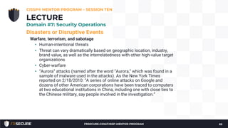 Disasters or Disruptive Events
Warfare, terrorism, and sabotage
• Human-intentional threats
• Threat can vary dramatically based on geographic location, industry,
brand value, as well as the interrelatedness with other high-value target
organizations
• Cyber-warfare
• “Aurora” attacks (named after the word “Aurora,” which was found in a
sample of malware used in the attacks). As the New York Times
reported on 2/18/2010: “A series of online attacks on Google and
dozens of other American corporations have been traced to computers
at two educational institutions in China, including one with close ties to
the Chinese military, say people involved in the investigation.”
CISSP® MENTOR PROGRAM – SESSION TEN
65
LECTURE
Domain #7: Security Operations
FRSECURE.COM/CISSP-MENTOR-PROGRAM
 