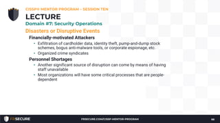 Disasters or Disruptive Events
Financially-motivated Attackers
• Exfiltration of cardholder data, identity theft, pump-and-dump stock
schemes, bogus anti-malware tools, or corporate espionage, etc.
• Organized crime syndicates
Personnel Shortages
• Another significant source of disruption can come by means of having
staff unavailable
• Most organizations will have some critical processes that are people-
dependent
CISSP® MENTOR PROGRAM – SESSION TEN
66
LECTURE
Domain #7: Security Operations
FRSECURE.COM/CISSP-MENTOR-PROGRAM
 