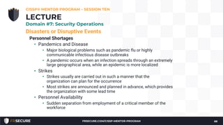 Disasters or Disruptive Events
Personnel Shortages
• Pandemics and Disease
• Major biological problems such as pandemic flu or highly
communicable infectious disease outbreaks
• A pandemic occurs when an infection spreads through an extremely
large geographical area, while an epidemic is more localized
• Strikes
• Strikes usually are carried out in such a manner that the
organization can plan for the occurrence
• Most strikes are announced and planned in advance, which provides
the organization with some lead time
• Personnel Availability
• Sudden separation from employment of a critical member of the
workforce
CISSP® MENTOR PROGRAM – SESSION TEN
68
LECTURE
Domain #7: Security Operations
FRSECURE.COM/CISSP-MENTOR-PROGRAM
 