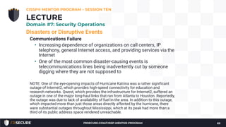 Disasters or Disruptive Events
Communications Failure
• Increasing dependence of organizations on call centers, IP
telephony, general Internet access, and providing services via the
Internet
• One of the most common disaster-causing events is
telecommunications lines being inadvertently cut by someone
digging where they are not supposed to
NOTE: One of the eye-opening impacts of Hurricane Katrina was a rather significant
outage of Internet2, which provides high-speed connectivity for education and
research networks. Qwest, which provides the infrastructure for Internet2, suffered an
outage in one of the major long-haul links that ran from Atlanta to Houston. Reportedly,
the outage was due to lack of availability of fuel in the area. In addition to this outage,
which impacted more than just those areas directly affected by the hurricane, there
were substantial outages throughout Mississippi, which at its peak had more than a
third of its public address space rendered unreachable.
CISSP® MENTOR PROGRAM – SESSION TEN
69
LECTURE
Domain #7: Security Operations
FRSECURE.COM/CISSP-MENTOR-PROGRAM
 