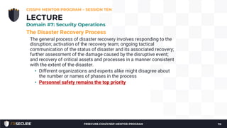 The Disaster Recovery Process
The general process of disaster recovery involves responding to the
disruption; activation of the recovery team; ongoing tactical
communication of the status of disaster and its associated recovery;
further assessment of the damage caused by the disruptive event;
and recovery of critical assets and processes in a manner consistent
with the extent of the disaster.
• Different organizations and experts alike might disagree about
the number or names of phases in the process
• Personnel safety remains the top priority
CISSP® MENTOR PROGRAM – SESSION TEN
70
LECTURE
Domain #7: Security Operations
FRSECURE.COM/CISSP-MENTOR-PROGRAM
 