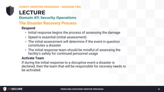 The Disaster Recovery Process
Respond
• Initial response begins the process of assessing the damage
• Speed is essential (initial assessment)
• The initial assessment will determine if the event in question
constitutes a disaster
• The initial response team should be mindful of assessing the
facility's safety for continued personnel usage
Activate Team
If during the initial response to a disruptive event a disaster is
declared, then the team that will be responsible for recovery needs to
be activated.
CISSP® MENTOR PROGRAM – SESSION TEN
71
LECTURE
Domain #7: Security Operations
FRSECURE.COM/CISSP-MENTOR-PROGRAM
 
