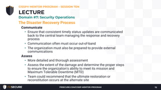 The Disaster Recovery Process
Communicate
• Ensure that consistent timely status updates are communicated
back to the central team managing the response and recovery
process
• Communication often must occur out-of-band
• The organization must also be prepared to provide external
communications
Assess
• More detailed and thorough assessment
• Assess the extent of the damage and determine the proper steps
to ensure the organization's ability to meet its mission and
Maximum Tolerable Downtime (MTD)
• Team could recommend that the ultimate restoration or
reconstitution occurs at the alternate site
CISSP® MENTOR PROGRAM – SESSION TEN
72
LECTURE
Domain #7: Security Operations
FRSECURE.COM/CISSP-MENTOR-PROGRAM
 
