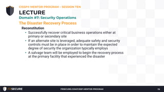 The Disaster Recovery Process
Reconstitution
• Successfully recover critical business operations either at
primary or secondary site
• If an alternate site is leveraged, adequate safety and security
controls must be in place in order to maintain the expected
degree of security the organization typically employs
• A salvage team will be employed to begin the recovery process
at the primary facility that experienced the disaster
CISSP® MENTOR PROGRAM – SESSION TEN
73
LECTURE
Domain #7: Security Operations
FRSECURE.COM/CISSP-MENTOR-PROGRAM
 