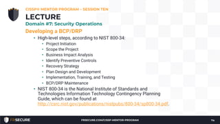 Developing a BCP/DRP
• High-level steps, according to NIST 800-34:
• Project Initiation
• Scope the Project
• Business Impact Analysis
• Identify Preventive Controls
• Recovery Strategy
• Plan Design and Development
• Implementation, Training, and Testing
• BCP/DRP Maintenance
• NIST 800-34 is the National Institute of Standards and
Technologies Information Technology Contingency Planning
Guide, which can be found at
http://csrc.nist.gov/publications/nistpubs/800-34/sp800-34.pdf.
CISSP® MENTOR PROGRAM – SESSION TEN
74
LECTURE
Domain #7: Security Operations
FRSECURE.COM/CISSP-MENTOR-PROGRAM
 