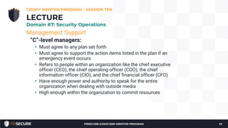 Management Support
“C”-level managers:
• Must agree to any plan set forth
• Must agree to support the action items listed in the plan if an
emergency event occurs
• Refers to people within an organization like the chief executive
officer (CEO), the chief operating officer (COO), the chief
information officer (CIO), and the chief financial officer (CFO)
• Have enough power and authority to speak for the entire
organization when dealing with outside media
• High enough within the organization to commit resources
CISSP® MENTOR PROGRAM – SESSION TEN
77
LECTURE
Domain #7: Security Operations
FRSECURE.COM/CISSP-MENTOR-PROGRAM
 