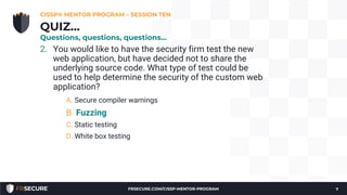 2. You would like to have the security firm test the new
web application, but have decided not to share the
underlying source code. What type of test could be
used to help determine the security of the custom web
application?
A. Secure compiler warnings
B. Fuzzing
C. Static testing
D. White box testing
CISSP® MENTOR PROGRAM – SESSION TEN
7
QUIZ…
Questions, questions, questions…
FRSECURE.COM/CISSP-MENTOR-PROGRAM
 