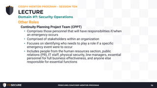 Other Roles
Continuity Planning Project Team (CPPT)
• Comprises those personnel that will have responsibilities if/when
an emergency occurs
• Comprised of stakeholders within an organization
• Focuses on identifying who needs to play a role if a specific
emergency event were to occur
• Includes people from the human resources section, public
relations (PR), IT staff, physical security, line managers, essential
personnel for full business effectiveness, and anyone else
responsible for essential functions
CISSP® MENTOR PROGRAM – SESSION TEN
79
LECTURE
Domain #7: Security Operations
FRSECURE.COM/CISSP-MENTOR-PROGRAM
 