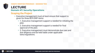 Scoping the Project
• Executive management must at least ensure that support is
given for three BCP/DRP items:
• 1. Executive management support is needed for initiating the
plan.
• 2. Executive management support is needed for final
approval of the plan.
• 3. Executive management must demonstrate due care and
due diligence and be held liable under applicable
laws/regulations.
CISSP® MENTOR PROGRAM – SESSION TEN
82
LECTURE
Domain #7: Security Operations
FRSECURE.COM/CISSP-MENTOR-PROGRAM
 