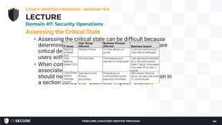 Assessing the Critical State
• Assessing the critical state can be difficult because
determining which pieces of the IT infrastructure are
critical depends solely on the how it supports the
users within the organization.
• When compiling the critical state and asset list
associated with it, the BCP/DRP project manager
should note how the assets impact the organization in
a section called the “Business Impact” section.
CISSP® MENTOR PROGRAM – SESSION TEN
84
LECTURE
Domain #7: Security Operations
FRSECURE.COM/CISSP-MENTOR-PROGRAM
 