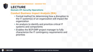 Conduct Business Impact Analysis (BIA)
• Formal method for determining how a disruption to
the IT system(s) of an organization will impact the
organization
• An analysis to identify and prioritize critical IT
systems and components
• Enables the BCP/DRP project manager to fully
characterize the IT contingency requirements and
priorities
CISSP® MENTOR PROGRAM – SESSION TEN
85
LECTURE
Domain #7: Security Operations
FRSECURE.COM/CISSP-MENTOR-PROGRAM
 
