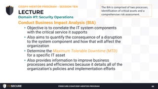 Conduct Business Impact Analysis (BIA)
• Objective is to correlate the IT system components
with the critical service it supports
• Also aims to quantify the consequence of a disruption
to the system component and how that will affect the
organization
• Determine the Maximum Tolerable Downtime (MTD)
for a specific IT asset
• Also provides information to improve business
processes and efficiencies because it details all of the
organization's policies and implementation efforts
CISSP® MENTOR PROGRAM – SESSION TEN
86
LECTURE
Domain #7: Security Operations
The BIA is comprised of two processes;
Identification of critical assets and a
comprehensive risk assessment.
FRSECURE.COM/CISSP-MENTOR-PROGRAM
 
