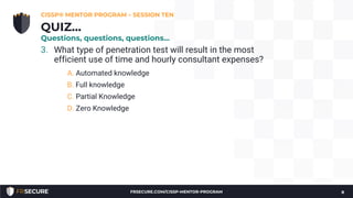 3. What type of penetration test will result in the most
efficient use of time and hourly consultant expenses?
A. Automated knowledge
B. Full knowledge
C. Partial Knowledge
D. Zero Knowledge
CISSP® MENTOR PROGRAM – SESSION TEN
8
QUIZ…
Questions, questions, questions…
FRSECURE.COM/CISSP-MENTOR-PROGRAM
 