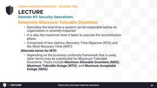 Determine Maximum Tolerable Downtime
• Describes the total time a system can be inoperable before an
organization is severely impacted
• It is also the maximum time it takes to execute the reconstitution
phase
• Comprised of two metrics; Recovery Time Objective (RTO) and
the Work Recovery Time (WRT)
Alternate terms for MTD
• Depending on the business continuity framework that is used,
other terms may be substituted for Maximum Tolerable
Downtime. These include Maximum Allowable Downtime (MAD),
Maximum Tolerable Outage (MTO), and Maximum Acceptable
Outage (MAO).
CISSP® MENTOR PROGRAM – SESSION TEN
89
LECTURE
Domain #7: Security Operations
FRSECURE.COM/CISSP-MENTOR-PROGRAM
 