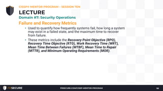 Failure and Recovery Metrics
• Used to quantify how frequently systems fail, how long a system
may exist in a failed state, and the maximum time to recover
from failure.
• These metrics include the Recovery Point Objective (RPO),
Recovery Time Objective (RTO), Work Recovery Time (WRT),
Mean Time Between Failures (MTBF), Mean Time to Repair
(MTTR), and Minimum Operating Requirements (MOR).
CISSP® MENTOR PROGRAM – SESSION TEN
90
LECTURE
Domain #7: Security Operations
FRSECURE.COM/CISSP-MENTOR-PROGRAM
 