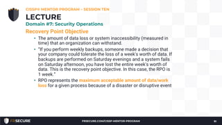 Recovery Point Objective
• The amount of data loss or system inaccessibility (measured in
time) that an organization can withstand.
• “If you perform weekly backups, someone made a decision that
your company could tolerate the loss of a week's worth of data. If
backups are performed on Saturday evenings and a system fails
on Saturday afternoon, you have lost the entire week's worth of
data. This is the recovery point objective. In this case, the RPO is
1 week.”
• RPO represents the maximum acceptable amount of data/work
loss for a given process because of a disaster or disruptive event
CISSP® MENTOR PROGRAM – SESSION TEN
91
LECTURE
Domain #7: Security Operations
FRSECURE.COM/CISSP-MENTOR-PROGRAM
 