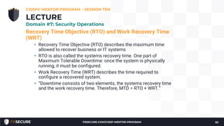 Recovery Time Objective (RTO) and Work Recovery Time
(WRT)
• Recovery Time Objective (RTO) describes the maximum time
allowed to recover business or IT systems
• RTO is also called the systems recovery time. One part of
Maximum Tolerable Downtime: once the system is physically
running, it must be configured.
• Work Recovery Time (WRT) describes the time required to
configure a recovered system.
• “Downtime consists of two elements, the systems recovery time
and the work recovery time. Therefore, MTD = RTO + WRT.”
CISSP® MENTOR PROGRAM – SESSION TEN
92
LECTURE
Domain #7: Security Operations
FRSECURE.COM/CISSP-MENTOR-PROGRAM
 