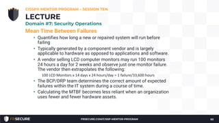 Mean Time Between Failures
• Quantifies how long a new or repaired system will run before
failing
• Typically generated by a component vendor and is largely
applicable to hardware as opposed to applications and software.
• A vendor selling LCD computer monitors may run 100 monitors
24 hours a day for 2 weeks and observe just one monitor failure.
The vendor then extrapolates the following:
100 LCD Monitors x 14 days x 24 hours/day = 1 failure/33,600 hours
• The BCP/DRP team determines the correct amount of expected
failures within the IT system during a course of time.
• Calculating the MTBF becomes less reliant when an organization
uses fewer and fewer hardware assets.
CISSP® MENTOR PROGRAM – SESSION TEN
93
LECTURE
Domain #7: Security Operations
FRSECURE.COM/CISSP-MENTOR-PROGRAM
 
