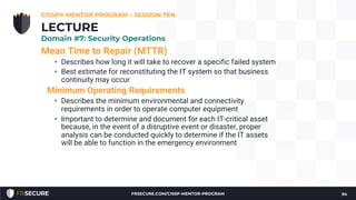Mean Time to Repair (MTTR)
• Describes how long it will take to recover a specific failed system
• Best estimate for reconstituting the IT system so that business
continuity may occur
Minimum Operating Requirements
• Describes the minimum environmental and connectivity
requirements in order to operate computer equipment
• Important to determine and document for each IT-critical asset
because, in the event of a disruptive event or disaster, proper
analysis can be conducted quickly to determine if the IT assets
will be able to function in the emergency environment
CISSP® MENTOR PROGRAM – SESSION TEN
94
LECTURE
Domain #7: Security Operations
FRSECURE.COM/CISSP-MENTOR-PROGRAM
 