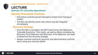 Identify Preventive Controls
• Preventive controls prevent disruptive events from having an
impact
• The BIA will identify some risks which may be mitigated
immediately
Recovery Strategy
• Once the BIA is complete, the BCP team knows the Maximum
Tolerable Downtime. This metric, as well as others including the
Recovery Point Objective and Recovery Time Objective, are used
to determine the recovery strategy.
• Always maintain technical, physical, and administrative controls
when using any recovery option
CISSP® MENTOR PROGRAM – SESSION TEN
95
LECTURE
Domain #7: Security Operations
FRSECURE.COM/CISSP-MENTOR-PROGRAM
 