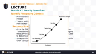 Identify Preventive Controls
• Preventive controls prevent disruptive events from having an
impact
• The BIA will identify some risks which may be mitigated
immediately
Recovery Strategy
• Once the BIA is complete, the BCP team knows the Maximum
Tolerable Downtime. This metric, as well as others including the
Recovery Point Objective and Recovery Time Objective, are used
to determine the recovery strategy.
• Always maintain technical, physical, and administrative controls
when using any recovery option
CISSP® MENTOR PROGRAM – SESSION TEN
96
LECTURE
Domain #7: Security Operations
FRSECURE.COM/CISSP-MENTOR-PROGRAM
 