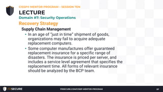 Recovery Strategy
Supply Chain Management
• In an age of “just in time” shipment of goods,
organizations may fail to acquire adequate
replacement computers.
• Some computer manufactures offer guaranteed
replacement insurance for a specific range of
disasters. The insurance is priced per server, and
includes a service level agreement that specifies the
replacement time. All forms of relevant insurance
should be analyzed by the BCP team.
CISSP® MENTOR PROGRAM – SESSION TEN
97
LECTURE
Domain #7: Security Operations
FRSECURE.COM/CISSP-MENTOR-PROGRAM
 