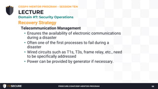 Recovery Strategy
Telecommunication Management
• Ensures the availability of electronic communications
during a disaster
• Often one of the first processes to fail during a
disaster
• Wired circuits such as T1s, T3s, frame relay, etc., need
to be specifically addressed
• Power can be provided by generator if necessary.
CISSP® MENTOR PROGRAM – SESSION TEN
98
LECTURE
Domain #7: Security Operations
FRSECURE.COM/CISSP-MENTOR-PROGRAM
 