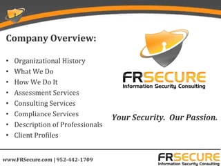Company Overview:

 •   Organizational History
 •   What We Do
 •   How We Do It
 •   Assessment Services
 •   Consulting Services
 •   Compliance Services
                                    Your Security. Our Passion.
 •   Description of Professionals
 •   Client Profiles


www.FRSecure.com | 952-442-1709
 