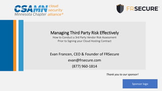 Managing Third Party Risk Effectively
How to Conduct a 3rd Party Vendor Risk Assessment
Prior to Signing your Cloud Hosting Contract
Evan Francen, CEO & Founder of FRSecure
evan@frsecure.com
(877) 960-1814
Thank you to our sponsor!
Sponsor logo
 