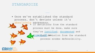CONFIDENTIAL | ©2019 CSA MN Chapter 17
STANDARDIZE
• Once we’ve established the standard
process, don’t deviate unless it’s
absolutely necessary.
_______
• Each deviation from the standard
process erodes defensibility.
• If deviations from the standard
process must be done, make sure
they’re justified, documented and
signed off on.
 