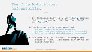 CONFIDENTIAL | ©2019 CSA MN Chapter 21
The True Motivation:
Defensibility
_______
• If defensibility is your “why”, ensure
that it’s carried out in your “how”
and “what”.
Do you have answers to these questions?
• How many vendors do we have? Defensible?
• How many high-risk vendors do we have? Defensible?
• Have you vetted all high-risk vendors? Defensible?
• Non-definitive answers (assumptions,
guesses, etc.) are more likely to be
indefensible.
 