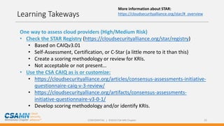 CONFIDENTIAL | ©2019 CSA MN Chapter 25
Learning Takeways
One way to assess cloud providers (High/Medium Risk)
• Check the STAR Registry (https://cloudsecurityalliance.org/star/registry)
• Based on CAIQv3.01
• Self-Assessment, Certification, or C-Star (a little more to it than this)
• Create a scoring methodology or review for KRIs.
• Not acceptable or not present…
• Use the CSA CAIQ as is or customize:
• https://cloudsecurityalliance.org/articles/consensus-assessments-initiative-
questionnaire-caiq-v-3-review/
• https://cloudsecurityalliance.org/artifacts/consensus-assessments-
initiative-questionnaire-v3-0-1/
• Develop scoring methodology and/or identify KRIs.
More information about STAR:
https://cloudsecurityalliance.org/star/#_overview
 