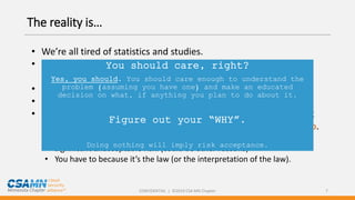 CONFIDENTIAL | ©2019 CSA MN Chapter 7
The reality is…
• We’re all tired of statistics and studies.
• Most statistics and studies are commissioned by someone who
wants to sell us something.
• There’s a thing called “confirmation bias”.
• We’ve all got 1,000 things on our plate.
• You won’t do anything (significant) about third-party security risk
management unless you want to or you’ve been told you have to.
• You might want to because you understand risk and this is your next
significant unacceptable risk. (could be other reasons)
• You have to because it’s the law (or the interpretation of the law).
You should care, right?
Yes, you should. You should care enough to understand the
problem (assuming you have one) and make an educated
decision on what, if anything you plan to do about it.
Figure out your “WHY”.
Doing nothing will imply risk acceptance.
 