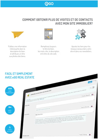 COMMENT OBTENIR PLUS DE VISITES ET DE CONTACTS
AVEC MON SITE IMMOBILIER?
Publiez une information
intéressante dans la
description du bien
et attribuez un titre
aux photos des biens.
Remplissez toujours
le titre du bien,
les mots-clés, la description
et le titre du site web.
Ajoutez les liens pour les
réseaux sociaux dans votre
site et dans vos newsletters.
FACIL ET SIMPLEMENT
AVEC eGO REAL ESTATE
MOTS
CLÉS
TITRES
DES PAGES
LIENS
INTÉRESSANTS
 