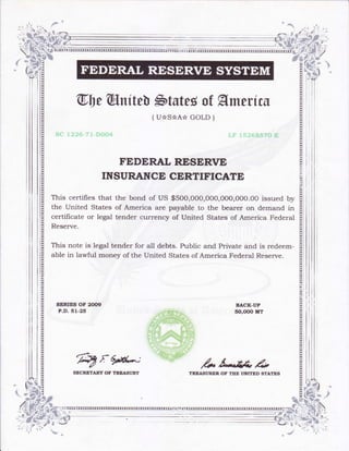 li
il
il
q,l)effiufteb $tsteg of Hmerrcs
(u*s*A* coLD )
FEDERAL RESERVE
INSURANCE CERTIFICATE
This certifies that the bond of us $500,o00,ooo,ooo,ooo.oo issued by
the united States of America are payable to the bearer on demand in
certificate or legal tender currency of United States of America Federal
Reserve.
This note is legal tender for all debts. Public and Private and is redeem-
able in lawful money of the United States of America Federal Reserve.
stRrEs oF 2(xx,
P.D. 51-25
BACK-UP
5O,OOO MT
fryr ,4" t-.fi' r4t
TRTAST'R.ER OT THE TNII?ED STATESSECRTTARY OF TREASURY
*s
,#*'.d;:--,
tqi
Br. .,
?'t'- /
#l
# g. *,{[-
t )eG s
. dt_*rr {''fjfa .. ar
ljF",;t; '*?*
 
