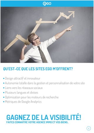 4
QU’EST-CE QUE LES SITES EGO M’OFFRENT?
GAGNEZ DE LA VISIBILITÉ!FAITES CONNAÎTRE VOTRE AGENCE IMMO ET VOS BIENS..
Design attractif et innovateur
Autonomie totalle dans la gestion et personnalisation de votre site
Liens vers les réaseaux sociaux
Plusieurs langues et divises
Optimisation pour les moteurs de recherche
Metriques de Google Analyrics
 