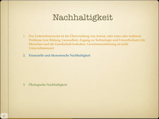 Nachhaltigkeit
1.

2.

Finanzielle und ökonomische Nachhaltigkeit

5.

4I

Das Unternehmensziel ist die Überwindung von Armut, oder eines oder mehrerer
Probleme (wie Bildung, Gesundheit, Zugang zu Technologie und Umweltschutz) die
Menschen und die Gesellschaft bedrohen, Gewinnmaximierung ist nicht
Unternehmensziel

Ökologische Nachhaltigkeit

 