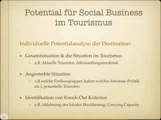 Potential für Social Business
im Tourismus
Individuelle Potentialanalyse der Destination:
Gesamtsituation & die Situation im Tourismus

-

z.B. Aktuelle Touristen, Alleinstellungsmerkmal

Angestrebte Situation
- z.B welche Einﬂussgruppen haben welches Interesse (Politik
etc.), potentielle Touristen

Identiﬁkation von Knock-Out Kriterien
- z.B. Ablehnung der lokalen Bevölkerung, Carrying Capacity
4 II

 