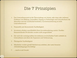 Die 7 Prinzipien
1.

2.

Finanzielle und ökonomische Nachhaltigkeit

3.

Investoren erhalten ausschließlich ihren Investitionsbetrag zurück. Darüber
hinausreichende Dividenden werden nicht ausgeschüttet

4.

Der nach den zurückgezahlten Investitionen erwirtschaftete Proﬁt verbleibt im
Unternehmen und dient der Expansion und Verbesserung

5.

Ökologische Nachhaltigkeit

6.

Mitarbeiter werden gemäß Marktniveau entlohnt, aber unter besseren
Arbeitsbedingungen beschäftigt.

7.

2

Das Unternehmensziel ist die Überwindung von Armut, oder eines oder mehrerer
Probleme (wie Bildung, Gesundheit, Zugang zu Technologie und Umweltschutz) die
Menschen und die Gesellschaft bedrohen, Gewinnmaximierung ist nicht
Unternehmensziel

... mach es mit Freude!

 